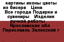 картины,иконы,цветы из бисера › Цена ­ 2 000 - Все города Подарки и сувениры » Изделия ручной работы   . Ярославская обл.,Переславль-Залесский г.